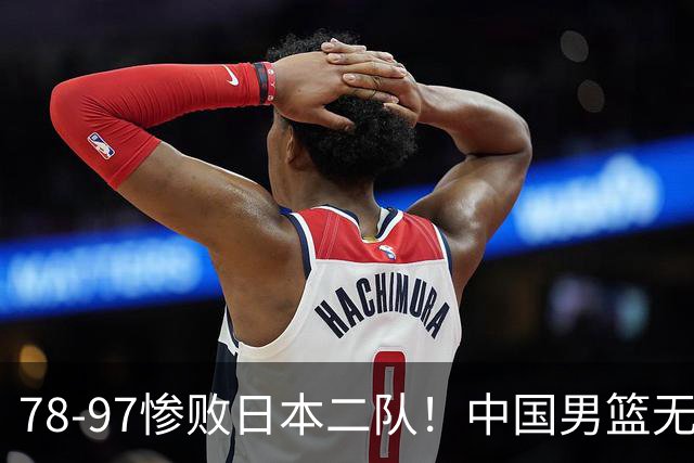 78-97惨败日本二队！中国男篮无缘决赛，郭士强赛后回应引下课风波